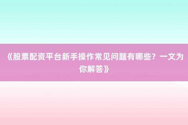 《股票配资平台新手操作常见问题有哪些？一文为你解答》