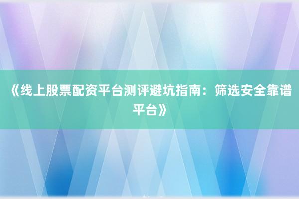 《线上股票配资平台测评避坑指南：筛选安全靠谱平台》