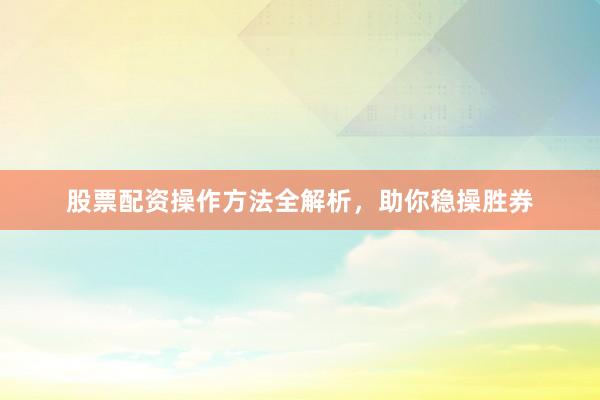 股票配资操作方法全解析，助你稳操胜券