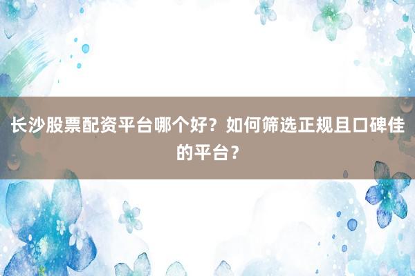 长沙股票配资平台哪个好？如何筛选正规且口碑佳的平台？