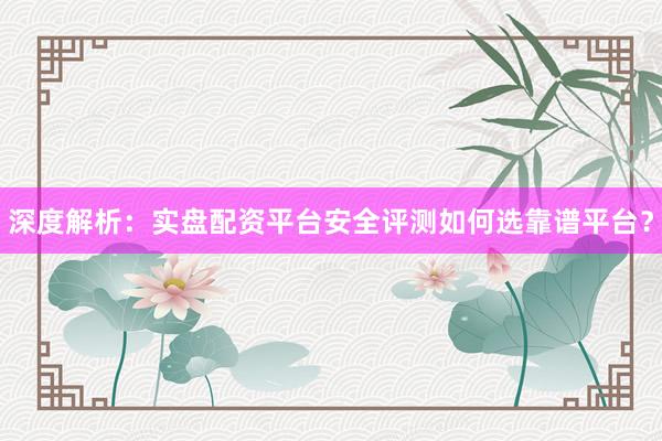 深度解析：实盘配资平台安全评测如何选靠谱平台？