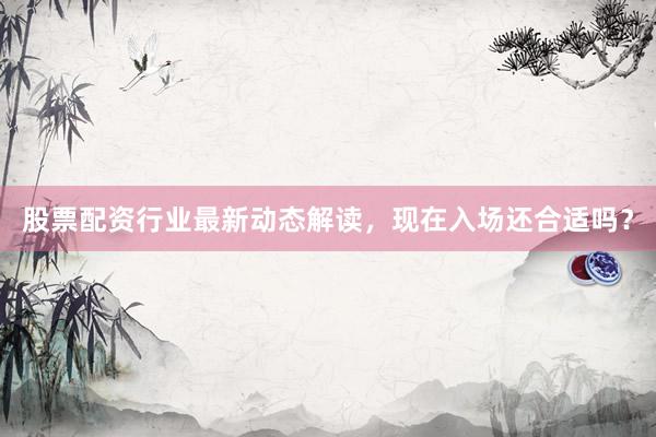 股票配资行业最新动态解读，现在入场还合适吗？