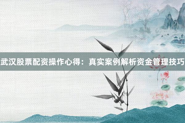 武汉股票配资操作心得：真实案例解析资金管理技巧