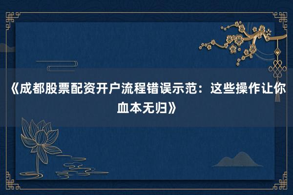 《成都股票配资开户流程错误示范：这些操作让你血本无归》