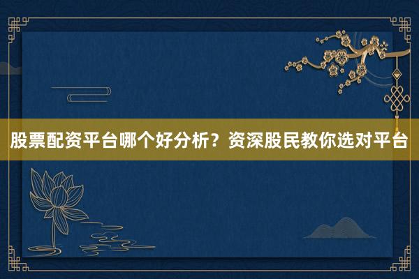 股票配资平台哪个好分析？资深股民教你选对平台
