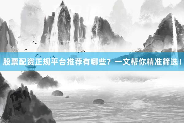 股票配资正规平台推荐有哪些？一文帮你精准筛选！