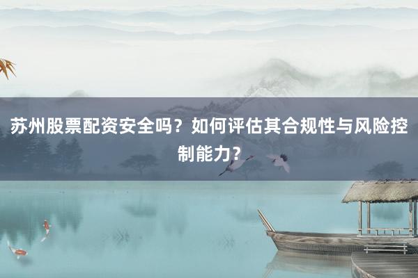 苏州股票配资安全吗？如何评估其合规性与风险控制能力？