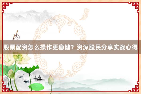 股票配资怎么操作更稳健？资深股民分享实战心得