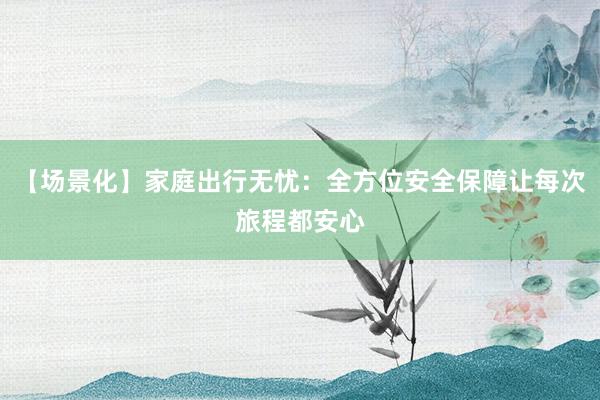 【场景化】家庭出行无忧：全方位安全保障让每次旅程都安心