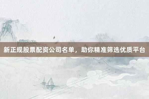 新正规股票配资公司名单，助你精准筛选优质平台