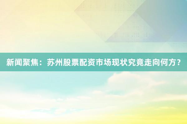 新闻聚焦：苏州股票配资市场现状究竟走向何方？