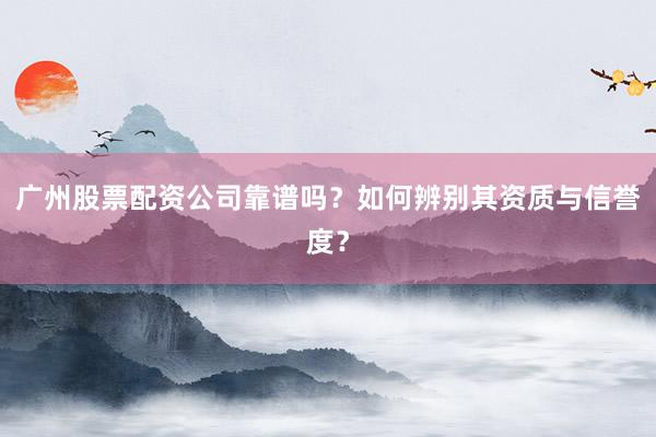 广州股票配资公司靠谱吗？如何辨别其资质与信誉度？