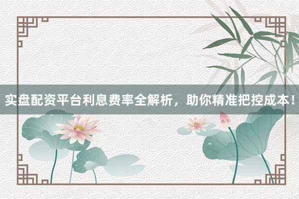 实盘配资平台利息费率全解析，助你精准把控成本！