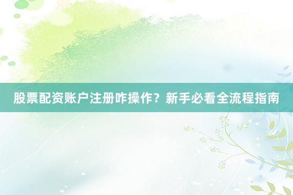 股票配资账户注册咋操作？新手必看全流程指南