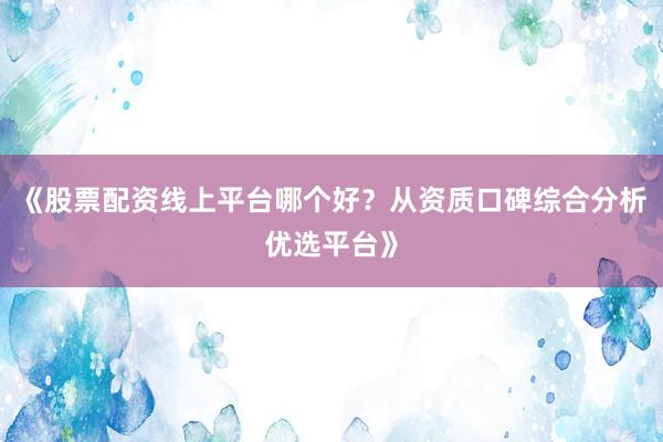 《股票配资线上平台哪个好？从资质口碑综合分析优选平台》