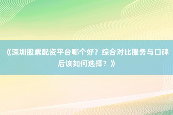 《深圳股票配资平台哪个好？综合对比服务与口碑后该如何选择？》