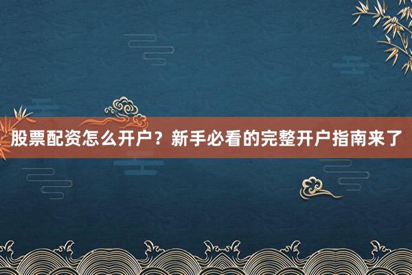 股票配资怎么开户？新手必看的完整开户指南来了