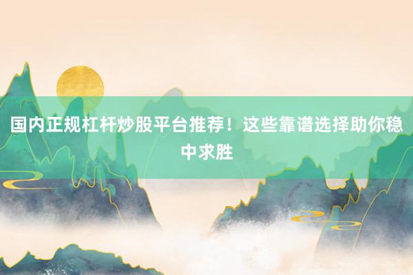 国内正规杠杆炒股平台推荐！这些靠谱选择助你稳中求胜