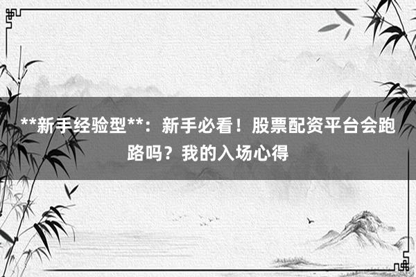 **新手经验型**：新手必看！股票配资平台会跑路吗？我的入场心得