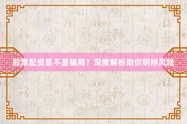 股票配资是不是骗局？深度解析助你明辨风险