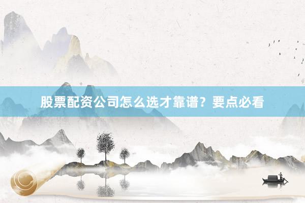 股票配资公司怎么选才靠谱？要点必看