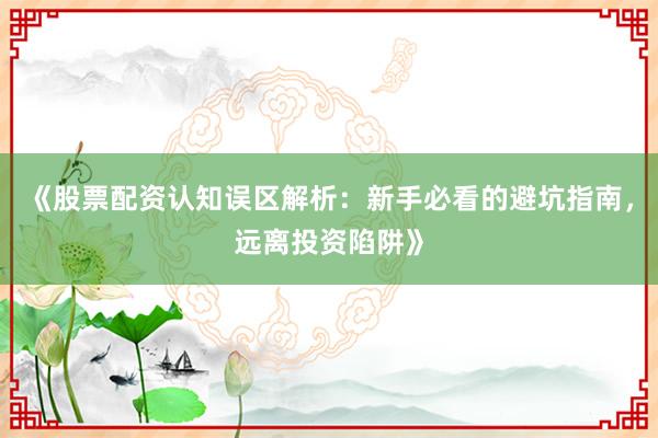 《股票配资认知误区解析：新手必看的避坑指南，远离投资陷阱》
