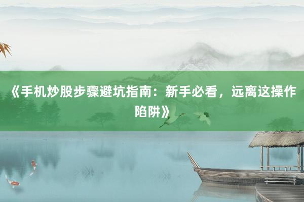 《手机炒股步骤避坑指南：新手必看，远离这操作陷阱》