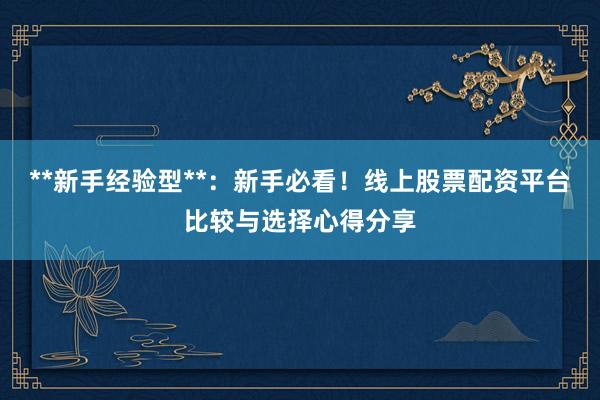 **新手经验型**：新手必看！线上股票配资平台比较与选择心得分享