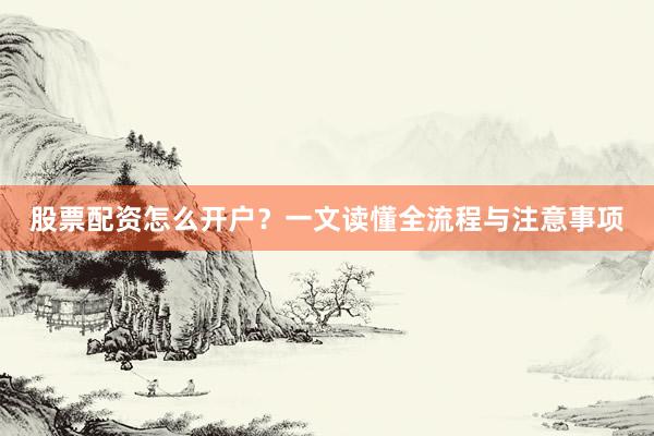 股票配资怎么开户？一文读懂全流程与注意事项