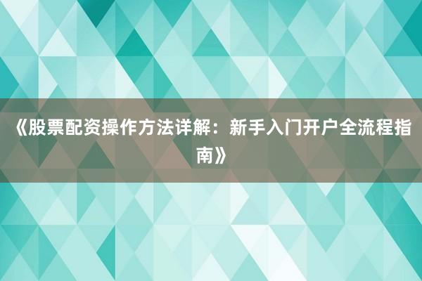 《股票配资操作方法详解：新手入门开户全流程指南》