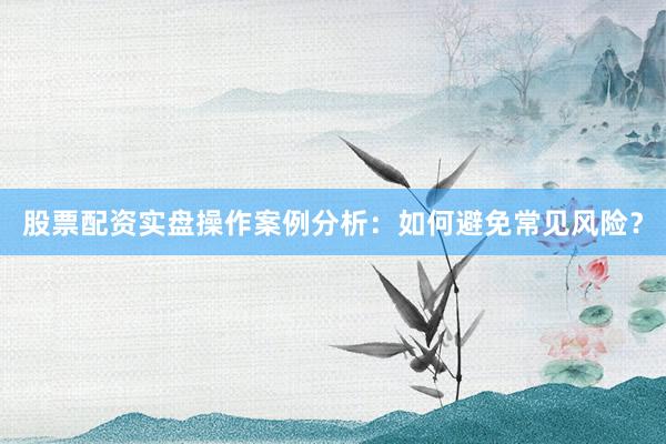 股票配资实盘操作案例分析：如何避免常见风险？