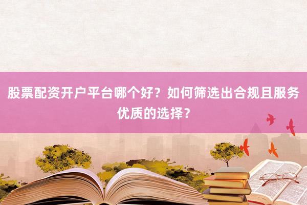 股票配资开户平台哪个好？如何筛选出合规且服务优质的选择？