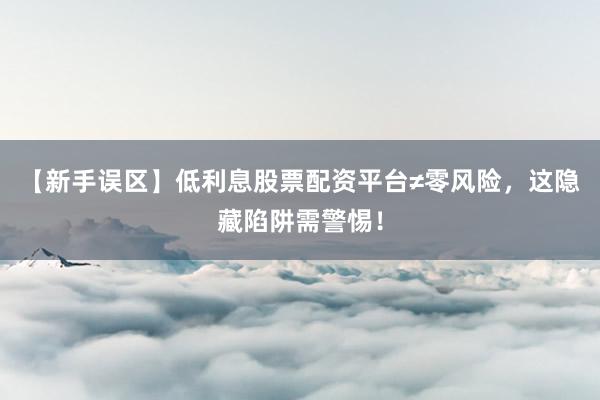 【新手误区】低利息股票配资平台≠零风险，这隐藏陷阱需警惕！