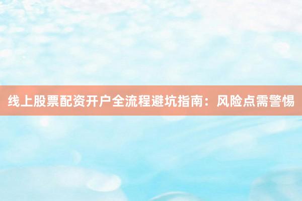 线上股票配资开户全流程避坑指南：风险点需警惕