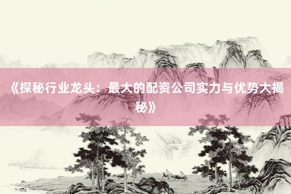 《探秘行业龙头：最大的配资公司实力与优势大揭秘》