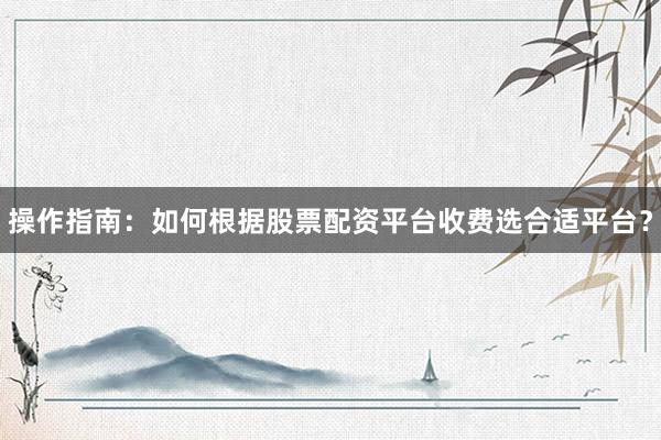 操作指南：如何根据股票配资平台收费选合适平台？
