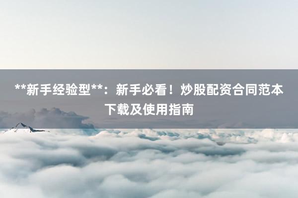 **新手经验型**：新手必看！炒股配资合同范本下载及使用指南