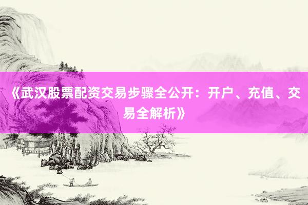 《武汉股票配资交易步骤全公开：开户、充值、交易全解析》