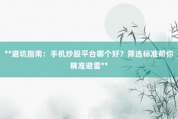 **避坑指南：手机炒股平台哪个好？筛选标准帮你精准避雷**
