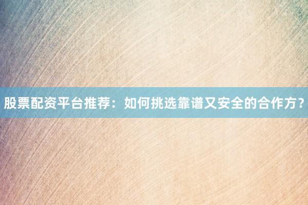 股票配资平台推荐：如何挑选靠谱又安全的合作方？