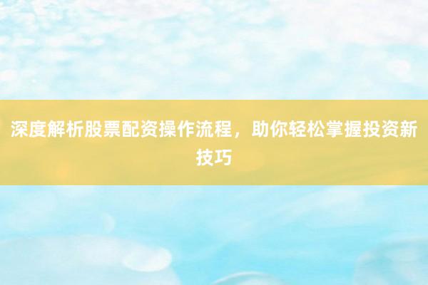 深度解析股票配资操作流程，助你轻松掌握投资新技巧