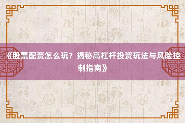 《股票配资怎么玩？揭秘高杠杆投资玩法与风险控制指南》