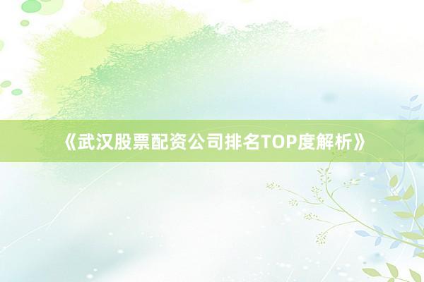 《武汉股票配资公司排名TOP度解析》