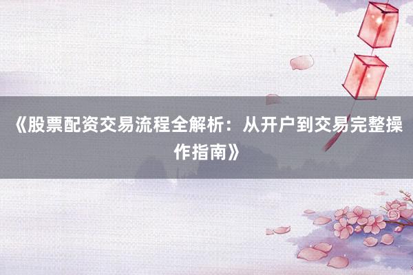 《股票配资交易流程全解析：从开户到交易完整操作指南》