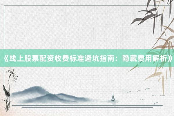 《线上股票配资收费标准避坑指南：隐藏费用解析》