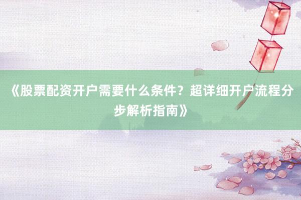 《股票配资开户需要什么条件？超详细开户流程分步解析指南》
