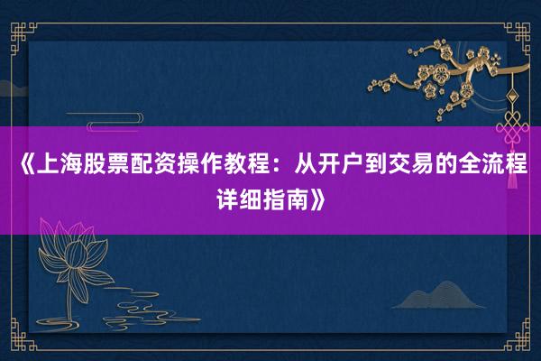 《上海股票配资操作教程：从开户到交易的全流程详细指南》