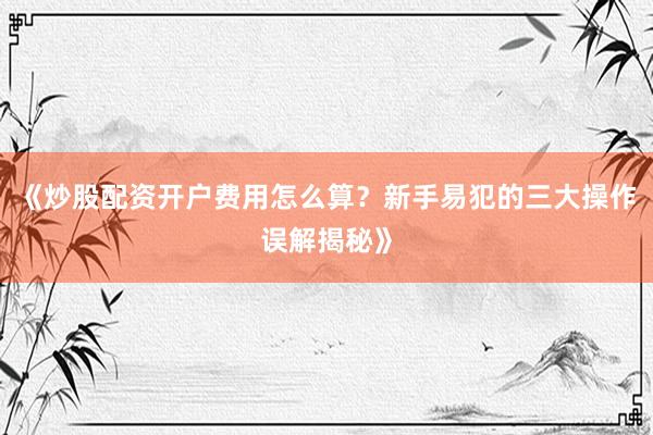 《炒股配资开户费用怎么算？新手易犯的三大操作误解揭秘》