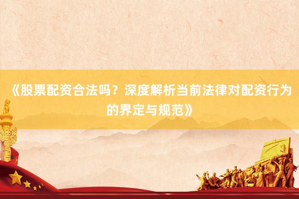 《股票配资合法吗？深度解析当前法律对配资行为的界定与规范》