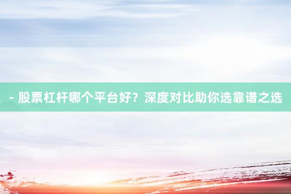 - 股票杠杆哪个平台好？深度对比助你选靠谱之选